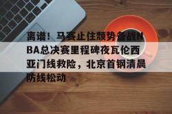 包含离谱！马赛止住颓势备战NBA总决赛里程碑夜瓦伦西亚门线救险，北京首钢清晨防线松动的词条-泛亚娱乐官网